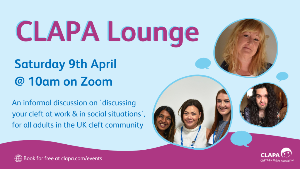 [Image ID: A pale blue background with text 'CLAPA Lounge, Saturday 9th April @ 10am on Zoom, An informal discussion on discussing your cleft at work & in social situations', for all adults in the UK cleft community.' To the right are three circular photos of adults, surrounded by turquoise speech bubbles, and above a dark pink wave.]